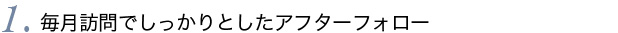 1.毎月訪問でしっかりとしたアフターフォロー